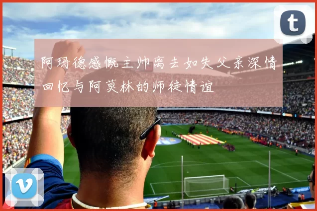 阿玛德感慨主帅离去如失父亲深情回忆与阿莫林的师徒情谊