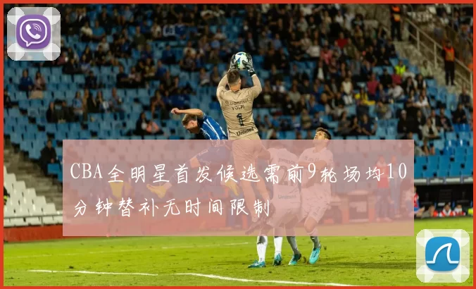 CBA全明星首发候选需前9轮场均10分钟替补无时间限制