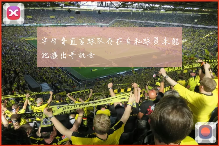 字母哥直言球队存在自私球员未能把握出手机会