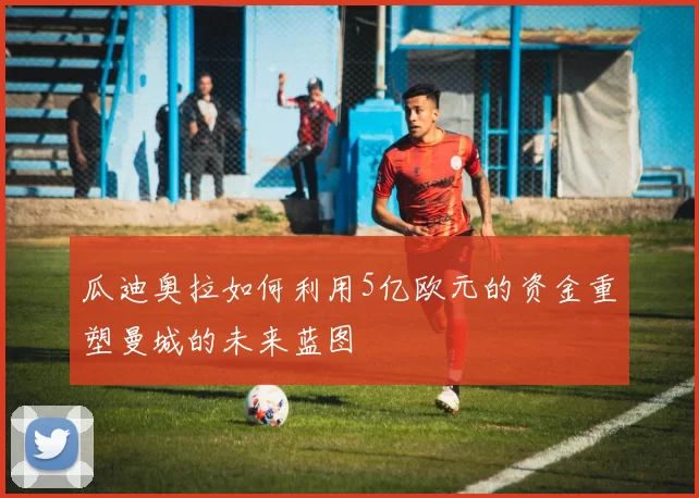 瓜迪奥拉如何利用5亿欧元的资金重塑曼城的未来蓝图