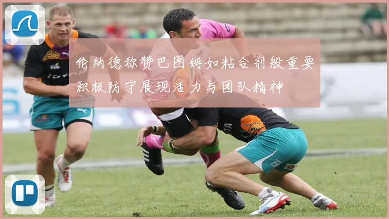 伦纳德称赞巴图姆如粘合剂般重要积极防守展现活力与团队精神
